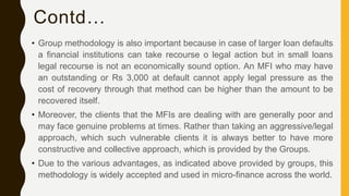 Contd…
• Group methodology is also important because in case of larger loan defaults
a financial institutions can take recourse o legal action but in small loans
legal recourse is not an economically sound option. An MFI who may have
an outstanding or Rs 3,000 at default cannot apply legal pressure as the
cost of recovery through that method can be higher than the amount to be
recovered itself.
• Moreover, the clients that the MFIs are dealing with are generally poor and
may face genuine problems at times. Rather than taking an aggressive/legal
approach, which such vulnerable clients it is always better to have more
constructive and collective approach, which is provided by the Groups.
• Due to the various advantages, as indicated above provided by groups, this
methodology is widely accepted and used in micro-finance across the world.
 