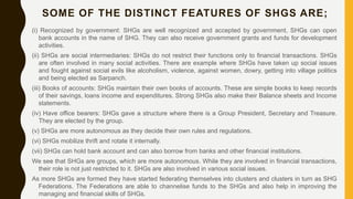 SOME OF THE DISTINCT FEATURES OF SHGS ARE;
(i) Recognized by government: SHGs are well recognized and accepted by government, SHGs can open
bank accounts in the name of SHG. They can also receive government grants and funds for development
activities.
(ii) SHGs are social intermediaries: SHGs do not restrict their functions only to financial transactions. SHGs
are often involved in many social activities. There are example where SHGs have taken up social issues
and fought against social evils like alcoholism, violence, against women, dowry, getting into village politics
and being elected as Sarpanch.
(iii) Books of accounts: SHGs maintain their own books of accounts. These are simple books to keep records
of their savings, loans income and expenditures. Strong SHGs also make their Balance sheets and Income
statements.
(iv) Have office bearers: SHGs gave a structure where there is a Group President, Secretary and Treasure.
They are elected by the group.
(v) SHGs are more autonomous as they decide their own rules and regulations.
(vi) SHGs mobilize thrift and rotate it internally.
(vii) SHGs can hold bank account and can also borrow from banks and other financial institutions.
We see that SHGs are groups, which are more autonomous. While they are involved in financial transactions,
their role is not just restricted to it. SHGs are also involved in various social issues.
As more SHGs are formed they have started federating themselves into clusters and clusters in turn as SHG
Federations. The Federations are able to channelise funds to the SHGs and also help in improving the
managing and financial skills of SHGs.
 