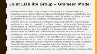 Joint Liability Group – Grameen Model
• Grameen model is based on the concept of joint liability. It is the brainchild of Prof..
Muhammad Yunus, founder of Grameen Bank in Bangladesh. Grameen model is the most
accepted and prevalent micro-finance delivery model in the world today. Many MFIs have
accepted the model as it has high focus on standardization and discipline
• Grameen model, as mentioned, is a joint liability group model. Here five-member groups
are formed and eight such groups form a Center. Hence, in a full-capacity Center there are
40 members (8 x 5). However, over the years people have experimented with Centers of
different sizes and now there are variations of 5-8 groups within a Center. Center is the
operational unit for the MFI, which means that MFI deals with a Center as a whole.
• Meetings also take place only at the Central level and individual groups do not meet. Group
meetings take place only in front of the Field staff of the MFI. A Grameen model is focused
on financial transactions and other social issues are generally not discussed. The Group
and Center are Joint liability Groups, which means that all members are jointly responsible
(‘liable’) for the repayment. MFI recovers full money from Center, if any member has
defaulted: the group members have to pool in money to repay to the MFI. If Group
members are unable to do it, Center as whole has to contribute and share the responsibility.
 