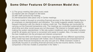 Some Other Features Of Grammen Model Are:
• (i) The group meeting take place every week
(ii) Interest rate are charged on flat basis
(iii) MFI staff conducts the meeting
(iv) All transactions take place only in Center meetings
• Grameen model is focused on providing financial services to the clients and hence there is
an emphasis on standardization and discipline. The model suggests weekly meeting for
frequent interaction with the clients to reduce credit risk. The meetings are conducted for
carrying out the financial transactions only. The meetings are conducted systematically in a
short-time and other social issues are not discussed. Flat interest is charged again for
making the system standardized. In flat rate system installment size of repayment remains
small for all weeks and hence is convenient and easier to explain. Also, it is easy to break
the loan installment into the principal and interest component.
• We see that the SHG and Grameen model have originated with two different approaches.
SHG model has been developed with holistic view of development and empowerment of
society where financial transactions are only one part of it. While Grameen model is
specifically focused on providing financial services to the low-income clients. A broad
comparison of the two models is presented in the Table 1.
 