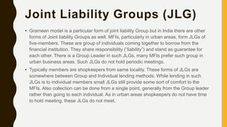 Joint Liability Groups (JLG)
• Grameen model is a particular form of joint liability Group but in India there are other
forms of Joint liability Groups as well. MFIs, particularly in urban areas, form JLGs of
five-members. These are group of individuals coming together to borrow from the
financial institution. They share responsibility (“liability”) and stand as guarantee for
each other. There is a Group Leader in such JLGs, many MFIs prefer such group in
urban business areas. Such JLGs do not hold periodic meetings.
• Typically members are shopkeepers from same locality. These forms of JLGs are
somewhere between Group and Individual lending methods. While lending in such
JLGs is to individual members small JLGs still provide some sort of comfort to the
MFIs. Also collection can be done from a single point, generally from the Group leader
rather than going to each individual. As in urban areas shopkeepers do not have time
to hold meeting, these JLGs do not meet.
 