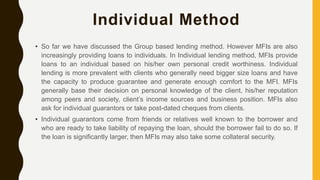 Individual Method
• So far we have discussed the Group based lending method. However MFIs are also
increasingly providing loans to individuals. In Individual lending method, MFIs provide
loans to an individual based on his/her own personal credit worthiness. Individual
lending is more prevalent with clients who generally need bigger size loans and have
the capacity to produce guarantee and generate enough comfort to the MFI. MFIs
generally base their decision on personal knowledge of the client, his/her reputation
among peers and society, client’s income sources and business position. MFIs also
ask for individual guarantors or take post-dated cheques from clients.
• Individual guarantors come from friends or relatives well known to the borrower and
who are ready to take liability of repaying the loan, should the borrower fail to do so. If
the loan is significantly larger, then MFIs may also take some collateral security.
 