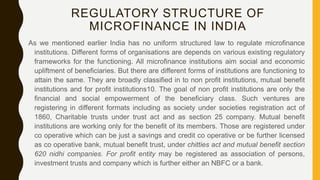 REGULATORY STRUCTURE OF
MICROFINANCE IN INDIA
As we mentioned earlier India has no uniform structured law to regulate microfinance
institutions. Different forms of organisations are depends on various existing regulatory
frameworks for the functioning. All microfinance institutions aim social and economic
upliftment of beneficiaries. But there are different forms of institutions are functioning to
attain the same. They are broadly classified in to non profit institutions, mutual benefit
institutions and for profit institutions10. The goal of non profit institutions are only the
financial and social empowerment of the beneficiary class. Such ventures are
registering in different formats including as society under societies registration act of
1860, Charitable trusts under trust act and as section 25 company. Mutual benefit
institutions are working only for the benefit of its members. Those are registered under
co operative which can be just a savings and credit co operative or be further licensed
as co operative bank, mutual benefit trust, under chitties act and mutual benefit section
620 nidhi companies. For profit entity may be registered as association of persons,
investment trusts and company which is further either an NBFC or a bank.
 