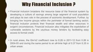 Why Financial Inclusion ?
• Financial inclusion broadens the resource base of the financial system by
developing a culture of savings among large segment of rural population
and plays its own role in the process of economic development. Further, by
bringing low income groups within the perimeter of formal banking sector;
financial inclusion protects their financial wealth and other resources in
exigent circumstances. Financial inclusion also mitigates the exploitation of
vulnerable sections by the usurious money lenders by facilitating easy
access to formal credit.
• In rural areas, the Gini’s2 coefficient rose to 0.28 in 2011-12 from 0.26 in
2004-05 and during the same period to an all-time high of 0.37 from 0.35 in
urban areas.
 