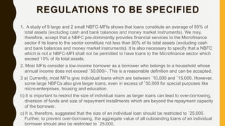 REGULATIONS TO BE SPECIFIED
1. A study of 9 large and 2 small NBFC-MFIs shows that loans constitute an average of 95% of
total assets (excluding cash and bank balances and money market instruments). We may,
therefore, accept that a NBFC pre-dominantly provides financial services to the Microfinance
sector if its loans to the sector constitute not less than 90% of its total assets (excluding cash
and bank balances and money market instruments). It is also necessary to specify that a NBFC
which is not a NBFC-MFI shall not be permitted to have loans to the Microfinance sector which
exceed 10% of its total assets.
2. Most MFIs consider a low-income borrower as a borrower who belongs to a household whose
annual income does not exceed `50,000/-. This is a reasonable definition and can be accepted.
3 a) Currently, most MFIs give individual loans which are between `10,000 and `15,000. However,
some large NBFCs also give larger loans, even in excess of `50,000 for special purposes like
micro-enterprises, housing and education.
b) It is important to restrict the size of individual loans as larger loans can lead to over-borrowing,
diversion of funds and size of repayment installments which are beyond the repayment capacity
of the borrower.
c) It is, therefore, suggested that the size of an individual loan should be restricted to `25,000.
Further, to prevent over-borrowing, the aggregate value of all outstanding loans of an individual
borrower should also be restricted to `25,000.
 