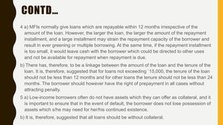CONTD…
4 a) MFIs normally give loans which are repayable within 12 months irrespective of the
amount of the loan. However, the larger the loan, the larger the amount of the repayment
installment, and a large installment may strain the repayment capacity of the borrower and
result in ever greening or multiple borrowing. At the same time, if the repayment installment
is too small, it would leave cash with the borrower which could be directed to other uses
and not be available for repayment when repayment is due.
b) There has, therefore, to be a linkage between the amount of the loan and the tenure of the
loan. It is, therefore, suggested that for loans not exceeding `15,000, the tenure of the loan
should not be less than 12 months and for other loans the tenure should not be less than 24
months. The borrower should however have the right of prepayment in all cases without
attracting penalty.
5 a) Low-income borrowers often do not have assets which they can offer as collateral, and it
is important to ensure that in the event of default, the borrower does not lose possession of
assets which s/he may need for her/his continued existence.
b) It is, therefore, suggested that all loans should be without collateral.
 