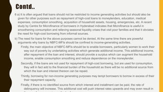 Contd..
6 a) It is often argued that loans should not be restricted to income generating activities but should also be
given for other purposes such as repayment of high-cost loans to moneylenders, education, medical
expenses, consumption smoothing, acquisition of household assets, housing, emergencies, etc. A recent
study by Centre for Microfinance of borrowers in Hyderabad indicates that Microfinance is useful in
smoothening consumption and relieving seasonal liquidity crises that visit poor families and that it obviates
the need for high-cost borrowing from informal sources.
b) The need for loans for the above purposes cannot be denied. At the same time there are powerful
arguments why loans by NBFC-MFIs should be confined to income-generating activities.
Firstly, the main objective of NBFC-MFIs should be to enable borrowers, particularly women to work their
way out of poverty by undertaking activities which generate additional income. This additional income,
after repayment of the loan and interest, should provide a surplus which can augment the household
income, enable consumption smoothing and reduce dependence on the moneylender.
Secondly, if the loans are not used for repayment of high-cost borrowing, but are used for consumption,
they will in fact add to the financial burden of the household as there will be no additional source from
which the loan and interest thereon can be repaid.
Thirdly, borrowing for non-income generating purposes may tempt borrowers to borrow in excess of their
their repayment capacity.
Finally, if there is no identified source from which interest and installment can be paid, the rate of
delinquency will increase. This additional cost will push interest rates upwards and may even result in
 