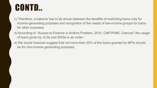 CONTD..
c) Therefore, a balance has to be struck between the benefits of restricting loans only for
income-generating purposes and recognition of the needs of low-income groups for loans
for other purposes.
d) According to “Access to Finance in Andhra Pradesh, 2010, CMF/IFMR, Chennai” the usage
of loans given by JLGs and SHGs is as under :
e) We would however suggest that not more than 25% of the loans granted by MFIs should
be for non-income generating purposes.
 