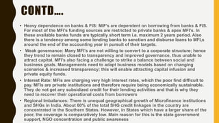 CONTD….
• Heavy dependence on banks & FIS: MIF’s are dependent on borrowing from banks & FIS.
For most of the MFI’s funding sources are restricted to private banks & apex MFI’s. In
these available banks funds are typically short term i.e. maximum 2 years period. Also
there is a tendency among some lending banks to sanction and disburse loans to MFI,s
around the end of the accounting year in pursuit of their targets.
• Weak governance: Many MFI’s are not willing to convert to a corporate structure; hence
they trend to remain closed to transparency and improved governance, thus unable to
attract capital. MFI’s also facing a challenge to strike a balance between social and
business goals. Managements need to adapt business models based on changing
scenarios & increased transparency; this will enable attracting capital infusion and
private equity funds.
• Interest Rate: MFIs are charging very high interest rates, which the poor find difficult to
pay. MFIs are private institutions and therefore require being economically sustainable.
They do not get any subsidized credit for their lending activities and that is why they
need to recover their operational costs from borrowers
• Regional Imbalances: There is unequal geographical growth of Microfinance institutions
and SHGs in India. About 60% of the total SHG credit linkages in the country are
concentrated in the Southern States. However, in States which have a larger share of the
poor, the coverage is comparatively low. Main reason for this is the state government
support, NGO concentration and public awareness
 