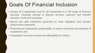 Goals Of Financial Inclusion
• Access at a reasonable cost for all households to a full range of financial
services, including savings or deposit services, payment and transfer
services, credit and insurance;
• Sound and safe institutions governed by clear regulation and industry
performance standards;
• Financial and institutional sustainability, to ensure continuity and certainty of
investment; and
• Competition to ensure choice and affordability for clients.
 