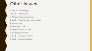 Other Issues
Risk of failure to pay
 Lack of information
 Weak regulatory framework
 Lack of elastic services and products
 Interest Rate
 Education Level
 Improper usage of Loan
 Language difficulty
 Lack of Insurance Services
 Lack of access to Funding
 