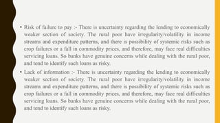 • Risk of failure to pay :- There is uncertainty regarding the lending to economically
weaker section of society. The rural poor have irregularity/volatility in income
streams and expenditure patterns, and there is possibility of systemic risks such as
crop failures or a fall in commodity prices, and therefore, may face real difficulties
servicing loans. So banks have genuine concerns while dealing with the rural poor,
and tend to identify such loans as risky.
• Lack of information :- There is uncertainty regarding the lending to economically
weaker section of society. The rural poor have irregularity/volatility in income
streams and expenditure patterns, and there is possibility of systemic risks such as
crop failures or a fall in commodity prices, and therefore, may face real difficulties
servicing loans. So banks have genuine concerns while dealing with the rural poor,
and tend to identify such loans as risky.
 