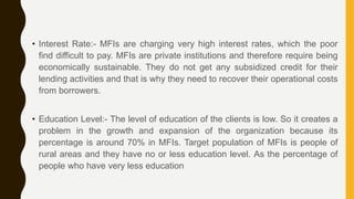 • Interest Rate:- MFIs are charging very high interest rates, which the poor
find difficult to pay. MFIs are private institutions and therefore require being
economically sustainable. They do not get any subsidized credit for their
lending activities and that is why they need to recover their operational costs
from borrowers.
• Education Level:- The level of education of the clients is low. So it creates a
problem in the growth and expansion of the organization because its
percentage is around 70% in MFIs. Target population of MFIs is people of
rural areas and they have no or less education level. As the percentage of
people who have very less education
 