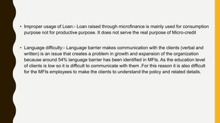 • Improper usage of Loan:- Loan raised through microfinance is mainly used for consumption
purpose not for productive purpose. It does not serve the real purpose of Micro-credit
• Language difficulty:- Language barrier makes communication with the clients (verbal and
written) is an issue that creates a problem in growth and expansion of the organization
because around 54% language barrier has been identified in MFIs. As the education level
of clients is low so it is difficult to communicate with them .For this reason it is also difficult
for the MFIs employees to make the clients to understand the policy and related details.
 