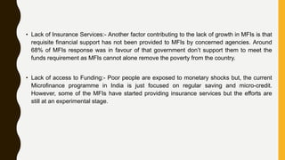• Lack of Insurance Services:- Another factor contributing to the lack of growth in MFIs is that
requisite financial support has not been provided to MFIs by concerned agencies. Around
68% of MFIs response was in favour of that government don’t support them to meet the
funds requirement as MFIs cannot alone remove the poverty from the country.
• Lack of access to Funding:- Poor people are exposed to monetary shocks but, the current
Microfinance programme in India is just focused on regular saving and micro-credit.
However, some of the MFIs have started providing insurance services but the efforts are
still at an experimental stage.
 