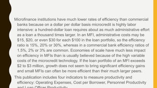 Microfinance institutions have much lower rates of efficiency than commercial
banks because on a dollar per dollar basis microcredit is highly labor
intensive: a hundred-dollar loan requires about as much administrative effort
as a loan a thousand times larger. In an MFI, administrative costs may be
$15, $20, or even $30 for each $100 in the loan portfolio, so the efficiency
ratio is 15%, 20% or 30%, whereas in a commercial bank efficiency ratios of
1.5%, 2% or 3% are common. Economies of scale have much less impact
on efficiency in MFIs than is usually believed because of the high variable
costs of the microcredit technology. If the loan portfolio of an MFI exceeds
$2 to $3 million, growth does not seem to bring significant efficiency gains
and small MFIs can often be more efficient than their much larger peers.
This publication includes four indicators to measure productivity and
efficiency: Operating Expenses, Cost per Borrower, Personnel Productivity
 