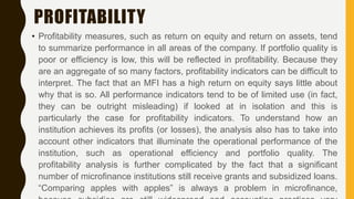 PROFITABILITY
• Profitability measures, such as return on equity and return on assets, tend
to summarize performance in all areas of the company. If portfolio quality is
poor or efficiency is low, this will be reflected in profitability. Because they
are an aggregate of so many factors, profitability indicators can be difficult to
interpret. The fact that an MFI has a high return on equity says little about
why that is so. All performance indicators tend to be of limited use (in fact,
they can be outright misleading) if looked at in isolation and this is
particularly the case for profitability indicators. To understand how an
institution achieves its profits (or losses), the analysis also has to take into
account other indicators that illuminate the operational performance of the
institution, such as operational efficiency and portfolio quality. The
profitability analysis is further complicated by the fact that a significant
number of microfinance institutions still receive grants and subsidized loans.
“Comparing apples with apples” is always a problem in microfinance,
 