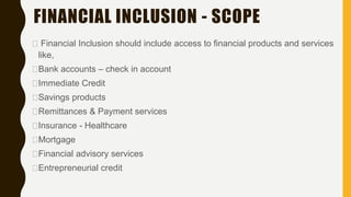 FINANCIAL INCLUSION - SCOPE
Financial Inclusion should include access to financial products and services
like,
Bank accounts – check in account
Immediate Credit
Savings products
Remittances & Payment services
Insurance - Healthcare
Mortgage
Financial advisory services
Entrepreneurial credit
 