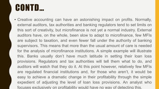 CONTD…
• Creative accounting can have an astonishing impact on profits. Normally,
external auditors, tax authorities and banking regulators tend to set limits on
this sort of creativity, but microfinance is not yet a normal industry. External
auditors have, on the whole, been slow to adapt to microfinance, few MFIs
are subject to taxation, and even fewer fall under the authority of banking
supervisors. This means that more than the usual amount of care is needed
for the analysis of microfinance institutions. A simple example will illustrate
this. Banks usually don’t have much latitude in setting their loan loss
provisions. Regulators and tax authorities will tell them what to do, and
auditors will watch that they do it. At this point however, relatively few MFIs
are regulated financial institutions and, for those who aren’t, it would be
easy to achieve a dramatic change in their profitability through the simple
expedient of adjusting the level of loan loss provisions. An analyst who
focuses exclusively on profitability would have no way of detecting this.
 