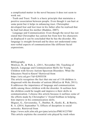 a complicated matter in the novel because it does not seem to
work out.
· Truth and Trust: Truth is a basic principle that maintains a
positive association between people. Even though it can hurt at
some point but it helps in enhancing trust. Christopher
developed fear and lost trust in his father after he realised that
he had lied about his mother (Haddon, 2007).
· Language and Communication: Even though the novel has not
stated that Christopher has autism but from how his characters
as displayed it can be concluded that he has the disorder. His
language is straight forward and he does not understand some
non-verbal aspects of communication like different facial
expressions.
Bibliography
Min|Lee, H., & Wah, L. (2011, November 30). Teaching of
Speech, Language and Communication Skills for Young
Children with Severe Autism Spectrum Disorders: What Do
Educators Need to Know? Retrieved from
https://eric.ed.gov/?id=EJ955538
The article recognises the fact that one out of 110 children is
diagnosed with the disorder of autism (Min|Lee & Wah, 2011).
It addresses the importance of language and communication
skills among those children with the disorder. It outlines how
the children could be taught and improve n their skills in
communication. I choose this article because it outlines some of
the efforts made by Christopher’s’ friend Siobhan in helping
him improve in his communication skills.
Iñiguez, G., Govezensky, T., Dunbar, R., Kaski, K., & Barrio,
R. A. (2014, September 7). Effects of deception in social
networks. Retrieved from
https://www.ncbi.nlm.nih.gov/pmc/articles/PMC4123708/
This article explains the essential role played by truth when
 