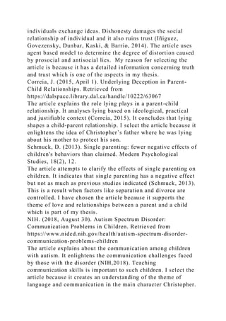 individuals exchange ideas. Dishonesty damages the social
relationship of individual and it also ruins trust (Iñiguez,
Govezensky, Dunbar, Kaski, & Barrio, 2014). The article uses
agent based model to determine the degree of distortion caused
by prosocial and antisocial lies. My reason for selecting the
article is because it has a detailed information concerning truth
and trust which is one of the aspects in my thesis.
Correia, J. (2015, April 1). Underlying Deception in Parent-
Child Relationships. Retrieved from
https://dalspace.library.dal.ca/handle/10222/63067
The article explains the role lying plays in a parent-child
relationship. It analyses lying based on ideological, practical
and justifiable context (Correia, 2015). It concludes that lying
shapes a child-parent relationship. I select the article because it
enlightens the idea of Christopher’s father where he was lying
about his mother to protect his son.
Schmuck, D. (2013). Single parenting: fewer negative effects of
children's behaviors than claimed. Modern Psychological
Studies, 18(2), 12.
The article attempts to clarify the effects of single parenting on
children. It indicates that single parenting has a negative effect
but not as much as previous studies indicated (Schmuck, 2013).
This is a result when factors like separation and divorce are
controlled. I have chosen the article because it supports the
theme of love and relationships between a parent and a child
which is part of my thesis.
NIH. (2018, August 30). Autism Spectrum Disorder:
Communication Problems in Children. Retrieved from
https://www.nidcd.nih.gov/health/autism-spectrum-disorder-
communication-problems-children
The article explains about the communication among children
with autism. It enlightens the communication challenges faced
by those with the disorder (NIH,2018). Teaching
communication skills is important to such children. I select the
article because it creates an understanding of the theme of
language and communication in the main character Christopher.
 