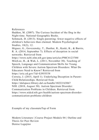 References
Haddon, M. (2007). The Curious Incident of the Dog in the
Night-time. National Geographic Books.
Schmuck, D. (2013). Single parenting: fewer negative effects of
children's behaviors than claimed. Modern Psychological
Studies, 18(2), 12.
Iñiguez, G., Govezensky, T., Dunbar, R., Kaski, K., & Barrio,
R. A. (2014, September 7). Effects of deception in social
networks. Retrieved from
https://www.ncbi.nlm.nih.gov/pmc/articles/PMC4123708/
Min|Lee, H., & Wah, L. (2011, November 30). Teaching of
Speech, Language and Communication Skills for Young
Children with Severe Autism Spectrum Disorders: What Do
Educators Need to Know? Retrieved from
https://eric.ed.gov/?id=EJ955538
Correia, J. (2015, April 1). Underlying Deception in Parent-
Child Relationships. Retrieved from
https://dalspace.library.dal.ca/handle/10222/63067
NIH. (2018, August 30). Autism Spectrum Disorder:
Communication Problems in Children. Retrieved from
https://www.nidcd.nih.gov/health/autism-spectrum-disorder-
communication-problems-children
Example of my classmateTop of Form
Modern Literature | Course Project Module 04 | Outline and
Thesis for Peer Review
Denise Lagajino
 