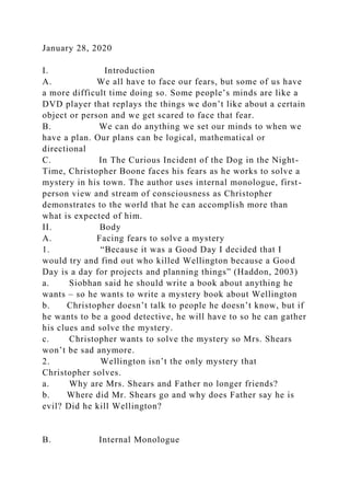 January 28, 2020
I. Introduction
A. We all have to face our fears, but some of us have
a more difficult time doing so. Some people’s minds are like a
DVD player that replays the things we don’t like about a certain
object or person and we get scared to face that fear.
B. We can do anything we set our minds to when we
have a plan. Our plans can be logical, mathematical or
directional
C. In The Curious Incident of the Dog in the Night-
Time, Christopher Boone faces his fears as he works to solve a
mystery in his town. The author uses internal monologue, first-
person view and stream of consciousness as Christopher
demonstrates to the world that he can accomplish more than
what is expected of him.
II. Body
A. Facing fears to solve a mystery
1. “Because it was a Good Day I decided that I
would try and find out who killed Wellington because a Good
Day is a day for projects and planning things” (Haddon, 2003)
a. Siobhan said he should write a book about anything he
wants – so he wants to write a mystery book about Wellington
b. Christopher doesn’t talk to people he doesn’t know, but if
he wants to be a good detective, he will have to so he can gather
his clues and solve the mystery.
c. Christopher wants to solve the mystery so Mrs. Shears
won’t be sad anymore.
2. Wellington isn’t the only mystery that
Christopher solves.
a. Why are Mrs. Shears and Father no longer friends?
b. Where did Mr. Shears go and why does Father say he is
evil? Did he kill Wellington?
B. Internal Monologue
 