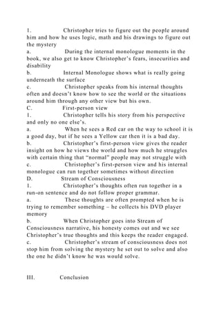 1. Christopher tries to figure out the people around
him and how he uses logic, math and his drawings to figure out
the mystery
a. During the internal monologue moments in the
book, we also get to know Christopher’s fears, insecurities and
disability
b. Internal Monologue shows what is really going
underneath the surface
c. Christopher speaks from his internal thoughts
often and doesn’t know how to see the world or the situations
around him through any other view but his own.
C. First-person view
1. Christopher tells his story from his perspective
and only no one else’s.
a. When he sees a Red car on the way to school it is
a good day, but if he sees a Yellow car then it is a bad day.
b. Christopher’s first-person view gives the reader
insight on how he views the world and how much he struggles
with certain thing that “normal” people may not struggle with
c. Christopher’s first-person view and his internal
monologue can run together sometimes without direction
D. Stream of Consciousness
1. Christopher’s thoughts often run together in a
run-on sentence and do not follow proper grammar.
a. These thoughts are often prompted when he is
trying to remember something – he collects his DVD player
memory
b. When Christopher goes into Stream of
Consciousness narrative, his honesty comes out and we see
Christopher’s true thoughts and this keeps the reader engaged.
c. Christopher’s stream of consciousness does not
stop him from solving the mystery he set out to solve and also
the one he didn’t know he was would solve.
III. Conclusion
 