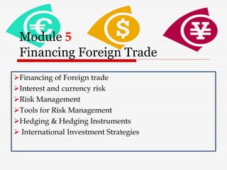Module 5
Financing Foreign Trade
Financing of Foreign trade
Interest and currency risk
Risk Management
Tools for Risk Management
Hedging & Hedging Instruments
 International Investment Strategies
 