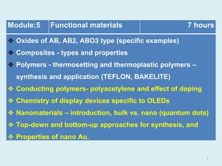 Module:5 Functional materials 7 hours
❖ Oxides of AB, AB2, ABO3 type (specific examples)
❖ Composites - types and properties
❖ Polymers - thermosetting and thermoplastic polymers –
synthesis and application (TEFLON, BAKELITE)
❖ Conducting polymers- polyacetylene and effect of doping
❖ Chemistry of display devices specific to OLEDs
❖ Nanomaterials – introduction, bulk vs. nano (quantum dots)
❖ Top-down and bottom-up approaches for synthesis, and
❖ Properties of nano Au.
1
 