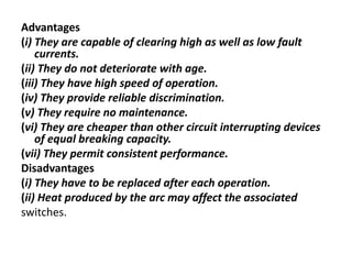 Advantages
(i) They are capable of clearing high as well as low fault
currents.
(ii) They do not deteriorate with age.
(iii) They have high speed of operation.
(iv) They provide reliable discrimination.
(v) They require no maintenance.
(vi) They are cheaper than other circuit interrupting devices
of equal breaking capacity.
(vii) They permit consistent performance.
Disadvantages
(i) They have to be replaced after each operation.
(ii) Heat produced by the arc may affect the associated
switches.
 