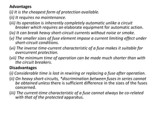 Advantages
(i) It is the cheapest form of protection available.
(ii) It requires no maintenance.
(iii) Its operation is inherently completely automatic unlike a circuit
breaker which requires an elaborate equipment for automatic action.
(iv) It can break heavy short-circuit currents without noise or smoke.
(v) The smaller sizes of fuse element impose a current limiting effect under
short-circuit conditions.
(vi) The inverse time-current characteristic of a fuse makes it suitable for
overcurrent protection.
(vii) The minimum time of operation can be made much shorter than with
the circuit breakers.
Disadvantages
(i) Considerable time is lost in rewiring or replacing a fuse after operation.
(ii) On heavy short-circuits, *discrimination between fuses in series cannot
be obtained unless there is sufficient difference in the sizes of the fuses
concerned.
(iii) The current-time characteristic of a fuse cannot always be co-related
with that of the protected apparatus.
 