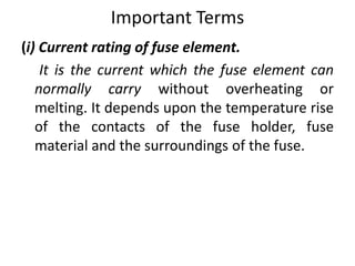 Important Terms
(i) Current rating of fuse element.
It is the current which the fuse element can
normally carry without overheating or
melting. It depends upon the temperature rise
of the contacts of the fuse holder, fuse
material and the surroundings of the fuse.
 