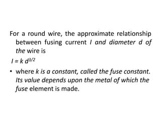 For a round wire, the approximate relationship
between fusing current I and diameter d of
the wire is
I = k d3/2
• where k is a constant, called the fuse constant.
Its value depends upon the metal of which the
fuse element is made.
 