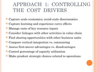 APPROACH 1: CONTROLLING 
THE COST DRIVERS 
 Capture scale economies; avoid scale diseconomies 
 Capture learning and experience curve effects 
 Manage costs of key resource inputs 
 Consider linkages with other activities in value chain 
 Find sharing opportunities with other business units 
 Compare vertical integration vs. outsourcing 
 Assess first-mover advantages vs. disadvantages 
 Control percentage of capacity utilization 
 Make prudent strategic choices related to operations 
 