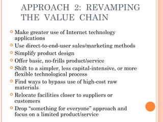 APPROACH 2: REVAMPING 
THE VALUE CHAIN 
 Make greater use of Internet technology 
applications 
 Use direct-to-end-user sales/marketing methods 
 Simplify product design 
 Offer basic, no-frills product/service 
 Shift to a simpler, less capital-intensive, or more 
flexible technological process 
 Find ways to bypass use of high-cost raw 
materials 
 Relocate facilities closer to suppliers or 
customers 
 Drop “something for everyone” approach and 
focus on a limited product/service 
 