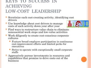 KEYS TO SUCCESS IN 
ACHIEVING 
LOW-COST LEADERSHIP 
 Scrutinize each cost-creating activity, identifying cost 
drivers 
 Use knowledge about cost drivers to manage 
costs of each activity down year after year 
 Find ways to restructure value chain to eliminate 
nonessential work steps and low-value activities 
 Work diligently to create cost-conscious corporate 
cultures 
 Feature broad employee participation in continuous 
cost-improvement efforts and limited perks for 
executives 
 Strive to operate with exceptionally small corporate 
staffs 
 Aggressively pursue investments in resources and 
capabilities that promise to drive costs out of the 
business 
 
