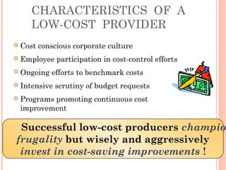 CHARACTERISTICS OF A 
LOW-COST PROVIDER 
 Cost conscious corporate culture 
 Employee participation in cost-control efforts 
 Ongoing efforts to benchmark costs 
 Intensive scrutiny of budget requests 
 Programs promoting continuous cost 
improvement 
Successful low-cost producers champion 
frugality but wisely and aggressively 
invest in cost-saving improvements ! 
 