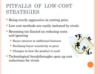 PITFALLS OF LOW-COST 
STRATEGIES 
 Being overly aggressive in cutting price 
 Low cost methods are easily imitated by rivals 
 Becoming too fixated on reducing costs 
and ignoring 
 Buyer interest in additional features 
 Declining buyer sensitivity to price 
 Changes in how the product is used 
 Technological breakthroughs open up cost 
reductions for rivals 
 