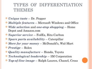 TYPES OF DIFFERENTIATION 
THEMES 
 Unique taste -- Dr. Pepper 
 Multiple features -- Microsoft Windows and Office 
 Wide selection and one-stop shopping -- Home 
Depot and Amazon.com 
 Superior service -- FedEx, Ritz-Carlton 
 Spare parts availability -- Caterpillar 
 More for your money -- McDonald’s, Wal-Mart 
 Prestige -- Rolex 
 Quality manufacture -- Honda, Toyota 
 Technological leadership -- 3M Corporation 
 Top-of-line image -- Ralph Lauren, Chanel, Cross 
 