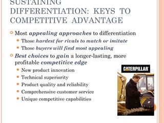 SUSTAINING 
DIFFERENTIATION: KEYS TO 
COMPETITIVE ADVANTAGE 
 Most appealing approaches to differentiation 
 Those hardest for rivals to match or imitate 
 Those buyers will find most appealing 
 Best choices to gain a longer-lasting, more 
profitable competitive edge 
 New product innovation 
 Technical superiority 
 Product quality and reliability 
 Comprehensive customer service 
 Unique competitive capabilities 
 