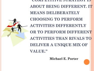 “COMPETITIVE STRATEGY IS 
ABOUT BEING DIFFERENT. IT 
MEANS DELIBERATELY 
CHOOSING TO PERFORM 
ACTIVITIES DIFFERENTLY 
OR TO PERFORM DIFFERENT 
ACTIVITIES THAN RIVALS TO 
DELIVER A UNIQUE MIX OF 
VALUE.” 
Michael E. Porter 
 