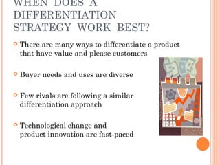 WHEN DOES A 
DIFFERENTIATION 
STRATEGY WORK BEST? 
 There are many ways to differentiate a product 
that have value and please customers 
 Buyer needs and uses are diverse 
 Few rivals are following a similar 
differentiation approach 
 Technological change and 
product innovation are fast-paced 
 