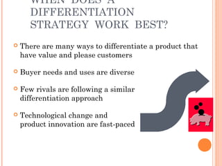 WHEN DOES A 
DIFFERENTIATION 
STRATEGY WORK BEST? 
 There are many ways to differentiate a product that 
have value and please customers 
 Buyer needs and uses are diverse 
 Few rivals are following a similar 
differentiation approach 
 Technological change and 
product innovation are fast-paced 
 