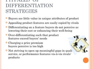 PITFALLS OF 
DIFFERENTIATION 
STRATEGIES 
 Buyers see little value in unique attributes of product 
 Appealing product features are easily copied by rivals 
 Differentiating on a feature buyers do not perceive as 
lowering their cost or enhancing their well-being 
 Over-differentiating such that product 
features exceed buyers’ needs 
 Charging a price premium 
buyers perceive is too high 
 Not striving to open up meaningful gaps in quality, 
service, or performance features vis-à-vis rivals’ 
products 
 