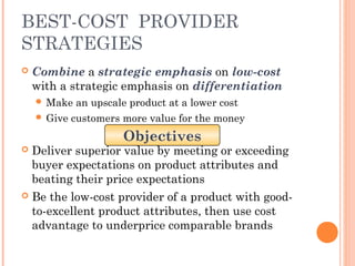 BEST-COST PROVIDER 
STRATEGIES 
 Combine a strategic emphasis on low-cost 
with a strategic emphasis on differentiation 
Make an upscale product at a lower cost 
 Give customers more value for the money 
Objectives 
 Deliver superior value by meeting or exceeding 
buyer expectations on product attributes and 
beating their price expectations 
 Be the low-cost provider of a product with good-to- 
excellent product attributes, then use cost 
advantage to underprice comparable brands 
 