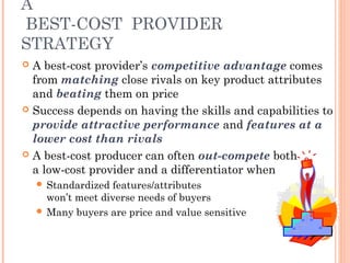 A 
BEST-COST PROVIDER 
STRATEGY 
 A best-cost provider’s competitive advantage comes 
from matching close rivals on key product attributes 
and beating them on price 
 Success depends on having the skills and capabilities to 
provide attractive performance and features at a 
lower cost than rivals 
 A best-cost producer can often out-compete both 
a low-cost provider and a differentiator when 
 Standardized features/attributes 
won’t meet diverse needs of buyers 
 Many buyers are price and value sensitive 
 