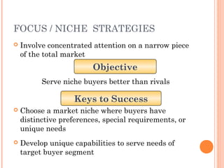 FOCUS / NICHE STRATEGIES 
 Involve concentrated attention on a narrow piece 
of the total market 
Objective 
Serve niche buyers better than rivals 
Keys to Success 
 Choose a market niche where buyers have 
distinctive preferences, special requirements, or 
unique needs 
 Develop unique capabilities to serve needs of 
target buyer segment 
 
