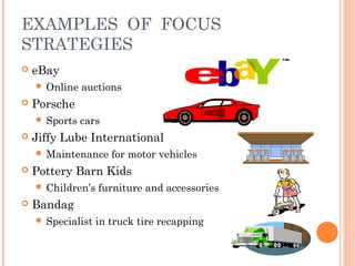 EXAMPLES OF FOCUS 
STRATEGIES 
 eBay 
 Online auctions 
 Porsche 
 Sports cars 
 Jiffy Lube International 
Maintenance for motor vehicles 
 Pottery Barn Kids 
 Children’s furniture and accessories 
 Bandag 
 Specialist in truck tire recapping 
 