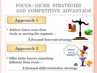 FOCUS / NICHE STRATEGIES 
AND COMPETITIVE ADVANTAGE 
Approach 1 
 Achieve lower costs than 
rivals in serving the segment -- 
A focused low-cost strategy 
Approach 2 Which 
 Offer niche buyers something 
different from rivals -- 
hat is 
unique? 
A focused differentiation strategy 
 